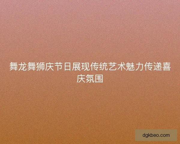 舞龙舞狮庆节日展现传统艺术魅力传递喜庆氛围