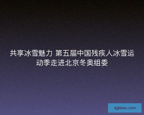 共享冰雪魅力 第五届中国残疾人冰雪运动季走进北京冬奥组委