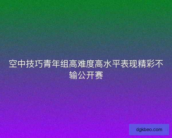 空中技巧青年组高难度高水平表现精彩不输公开赛