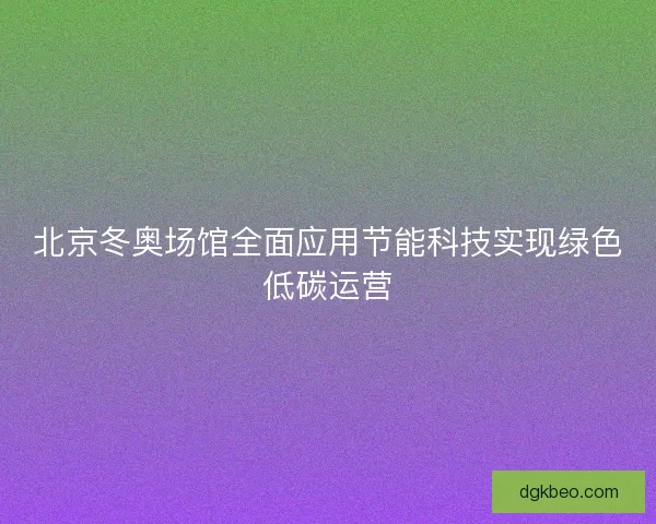 北京冬奥场馆全面应用节能科技实现绿色低碳运营